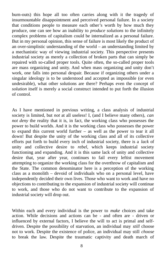 bumn-outs) this hope all too often carries along with it the tragedy of insurmountable disappointment and perceived personal failure. In a society that conditions people to measure each other’s worth by how much they produce, one can see how an inability to produce solutions to the infinitely complex problems of capitalism could be internalized as a personal failure. But in my personal opinion, this sense of failure is most likely the product of an over-simplistic understanding of the world — an understanding limited by a mechanistic way of viewing industrial society. This perspective presents industrial society as merely a collection of broken parts that can simply be repaired with so-called proper tools. Quite often, the so-called proper tools are mass organizing and unity. And when mass organizing and unity don’t ‘work, one falls into personal despair. Because if organizing others under a singular ideology is to be understood and accepted as impossible (or even undesirable), what other solutions are there? Perhaps even the concept of Solution itself is merely a social construct intended to put forth the illusion of control.  As 1 have mentioned in previous writing, a class analysis of industrial society is limited, but not at all useless! 1, (and 1 believe many others), can not deny the reality that it s, in fact, the working class who possesses the power to build worlds. And it is the working class who possesses the power to expand this current world further — as well as the power to tear it all down! But despite the unity of the working class and all of its collective efforts put forth to build every inch of industrial society, there is a lack of unity and collective desire to rebel, which keeps industial society functioning and expanding. And it is this same lack of unity and collective desire that, year after year, continues to fail every leftist movement attempting to organize the working class for the overthrow of capitalism and the State. The common denominator here is a perception of the working class as a monolith ~ devoid of individuals who on a personal level, have independently decided their own lives. Those who want to work and have no objections to contributing to the expansion of industrial society will continue to work, and those who do not want to contribute to the expansion of industrial society will drop out.  Within each and every individual is the power to make choices and take action. While decisions and actions can be - and often are - driven or influenced by external factors, 1 believe the will to act is primal and self- driven. Despite the possibility of starvation, an individual may still choose not to work. Despite the existence of police, an individual may still choose to break the law. Despite the traum:  8 